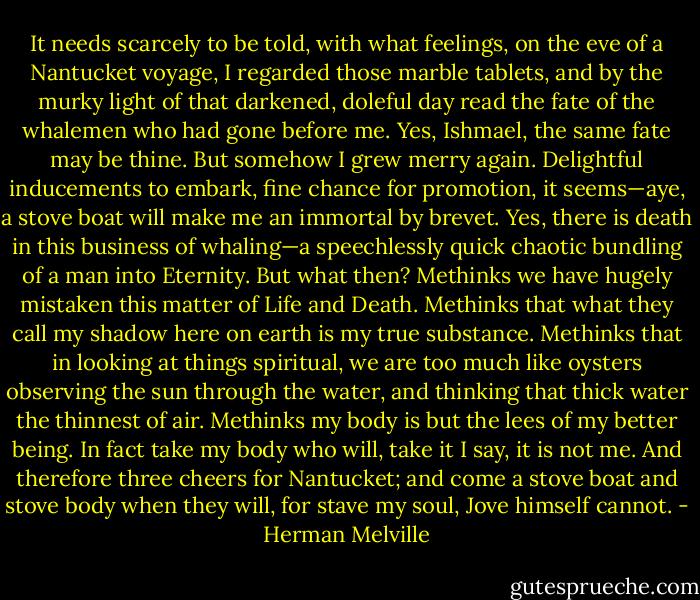 It needs scarcely to be told, with what feelings, on the eve of a Nantucket voyage, I regarded those marble tablets, and by the murky light of that darkened, doleful day read the fate of the whalemen who had gone before me. Yes, Ishmael, the same fate may be thine. But somehow I grew merry again. Delightful inducements to embark, fine chance for promotion, it seems—aye, a stove boat will make me an immortal by brevet. Yes, there is death in this business of whaling—a speechlessly quick chaotic bundling of a man into Eternity. But what then? Methinks we have hugely mistaken this matter of Life and Death. Methinks that what they call my shadow here on earth is my true substance. Methinks that in looking at things spiritual, we are too much like oysters observing the sun through the water, and thinking that thick water the thinnest of air. Methinks my body is but the lees of my better being. In fact take my body who will, take it I say, it is not me. And therefore three cheers for Nantucket; and come a stove boat and stove body when they will, for stave my soul, Jove himself cannot. - Herman Melville