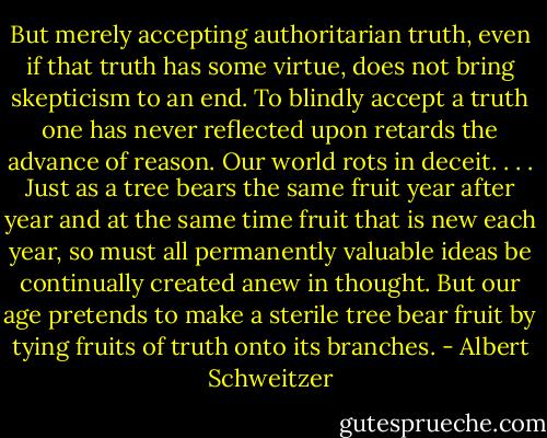 But merely accepting authoritarian truth, even if that truth has some virtue, does not bring skepticism to an end. To blindly accept a truth one has never reflected upon retards the advance of reason. Our world rots in deceit. . . . Just as a tree bears the same fruit year after year and at the same time fruit that is new each year, so must all permanently valuable ideas be continually created anew in thought. But our age pretends to make a sterile tree bear fruit by tying fruits of truth onto its branches. - Albert Schweitzer