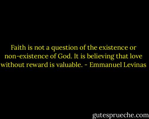 Faith is not a question of the existence or non-existence of God. It is believing that love without reward is valuable. - Emmanuel Levinas