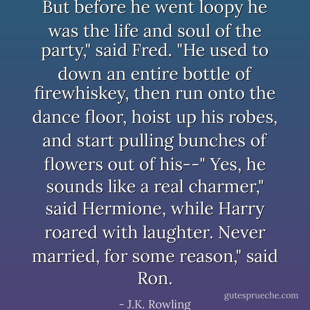 But before he went loopy he was the life and soul of the party," said Fred. "He used to down an entire bottle of firewhiskey, then run onto the dance floor, hoist up his robes, and start pulling bunches of flowers out of his--"<br />Yes, he sounds like a real charmer," said Hermione, while Harry roared with laughter.<br />Never married, for some reason," said Ron. - J.K. Rowling