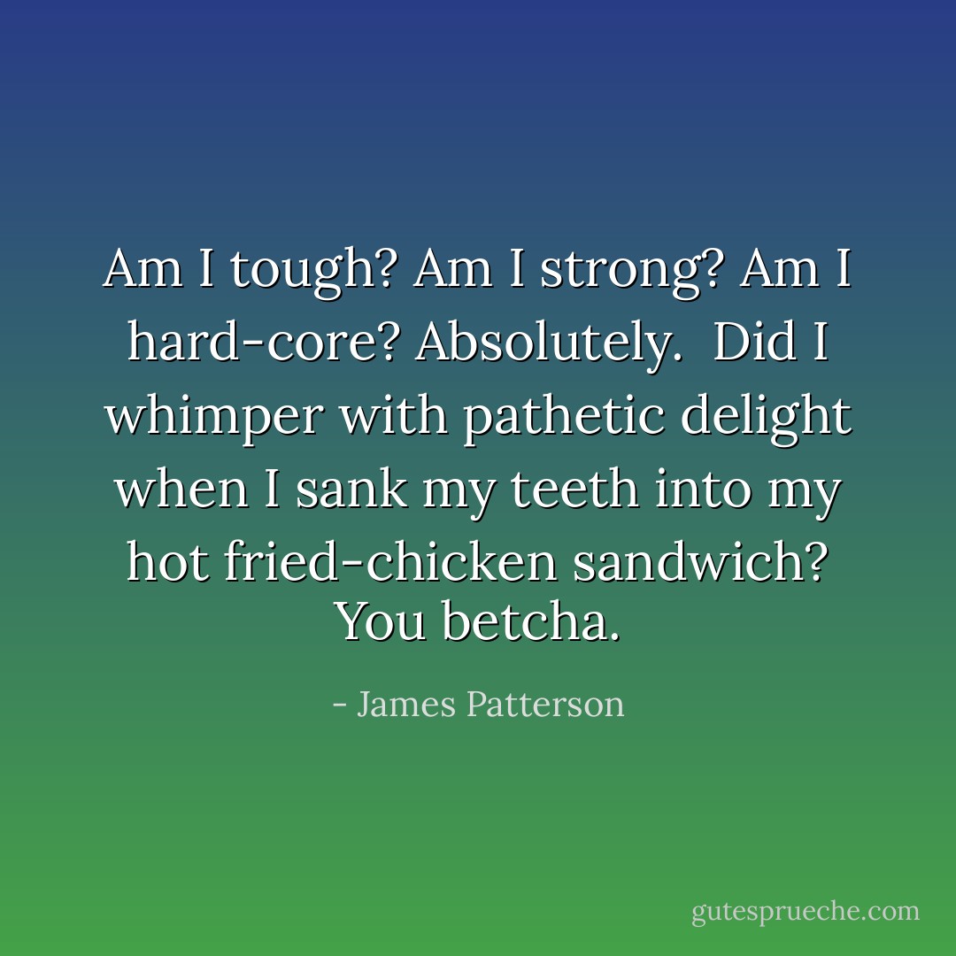 Am I tough? Am I strong? Am I hard-core? Absolutely.<br /> Did I whimper with pathetic delight when I sank my teeth into my hot fried-chicken sandwich? You betcha. - James Patterson