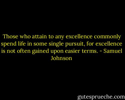 Those who attain to any excellence commonly spend life in some single pursuit, for excellence is not often gained upon easier terms. - Samuel Johnson