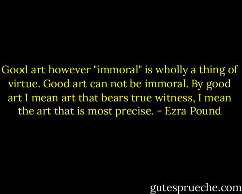 Good art however "immoral" is wholly a thing of virtue. Good art can not be immoral. By good art I mean art that bears true witness, I mean the art that is most precise. - Ezra Pound