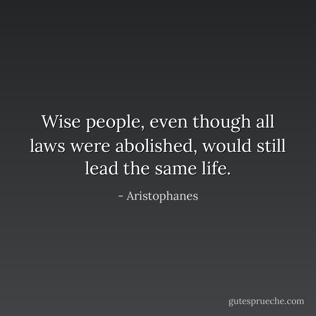 Wise people, even though all laws were abolished, would still lead the same life. - Aristophanes