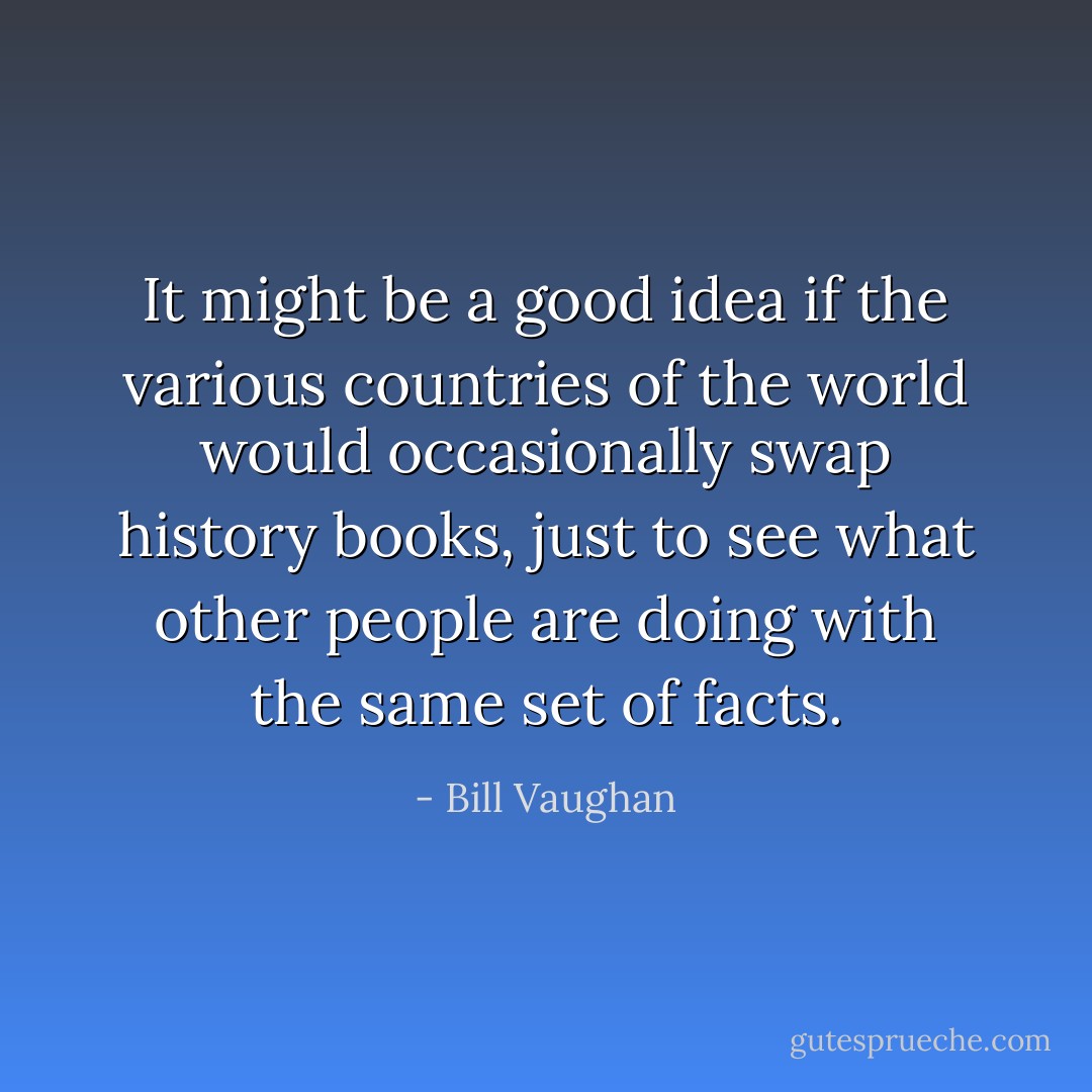 It might be a good idea if the various countries of the world would occasionally swap history books, just to see what other people are doing with the same set of facts. - Bill Vaughan