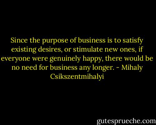 Since the purpose of business is to satisfy existing desires, or stimulate new ones, if everyone were genuinely happy, there would be no need for business any longer. - Mihaly Csikszentmihalyi