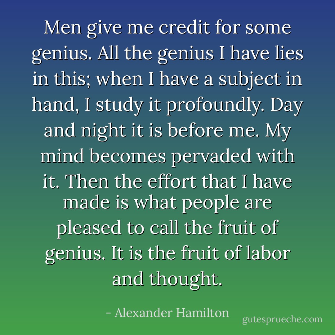 Men give me credit for some genius. All the genius I have lies in this; when I have a subject in hand, I study it profoundly. Day and night it is before me. My mind becomes pervaded with it. Then the effort that I have made is what people are pleased to call the fruit of genius. It is the fruit of labor and thought. - Alexander Hamilton