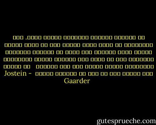 إن الحياة والموت يلتصقان ظهراً لظهر.<br />فمن المستحيل أن نشعر أننا أحياء إذا لم نفكر أيضاً بأننا نموت يوماً، كما أننا لا نستطيع التفكير بموتنا، دون أن نحس، وفي اللحظة نفسها بالمعجزة الغريبة، معجزة كوننا على قيد الحياة <br /> لم أنتبه إلا الآن، إلى أي مدى هي الحياة جميلة  - Jostein Gaarder