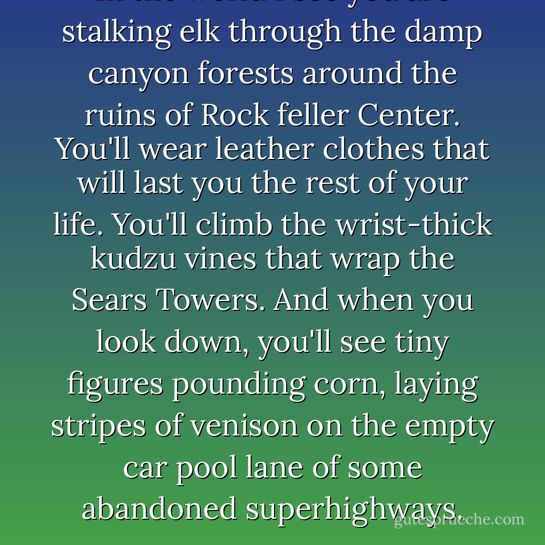 In the world I see you are stalking elk through the damp canyon forests around the ruins of Rock feller Center. You'll wear leather clothes that will last you the rest of your life. You'll climb the wrist-thick kudzu vines that wrap the Sears Towers. And when you look down, you'll see tiny figures pounding corn, laying stripes of venison on the empty car pool lane of some abandoned superhighways. - Chuck Palahniuk