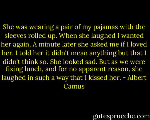 She was wearing a pair of my pajamas with the sleeves rolled up. When she laughed I wanted her again. A minute later she asked me if I loved her. I told her it didn't mean anything but that I didn't think so. She looked sad. But as we were fixing lunch, and for no apparent reason, she laughed in such a way that I kissed her. - Albert Camus