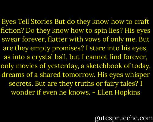 Eyes Tell Stories<br />But do they know how<br />to craft fiction? Do<br />they know how to spin<br />lies?<br />His eyes swear forever,<br />flatter with vows of only<br />me. But are they empty<br />promises?<br />I stare into his eyes, as<br />into a crystal ball, but<br />I cannot find forever,<br />only<br />movies of yesterday,<br />a sketchbook of today,<br />dreams of a shared<br />tomorrow.<br />His eyes whisper secrets.<br />But are they truths or fairy tales?<br />I wonder if even he<br />knows. - Ellen Hopkins