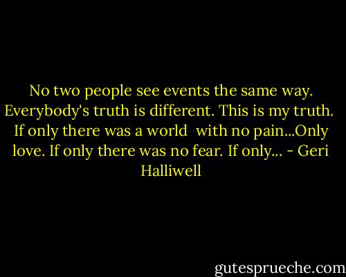 No two people see events the same way.<br />Everybody's truth is different. This is my truth.<br /><br />If only there was a world<br /> with no pain...Only love.<br />If only there was no fear.<br />If only... - Geri Halliwell