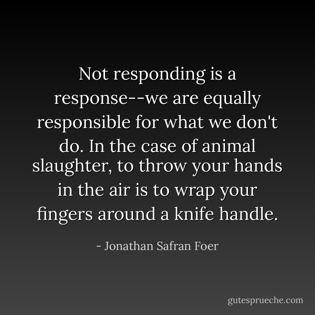 Not responding is a response--we are equally responsible for what we don't do. In the case of animal slaughter, to throw your hands in the air is to wrap your fingers around a knife handle. - Jonathan Safran Foer