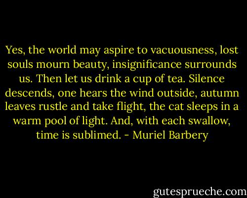 Yes, the world may aspire to vacuousness, lost souls mourn beauty, insignificance surrounds us. Then let us drink a cup of tea. Silence descends, one hears the wind outside, autumn leaves rustle and take flight, the cat sleeps in a warm pool of light. And, with each swallow, time is sublimed. - Muriel Barbery