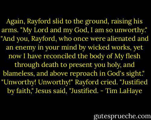 Again, Rayford slid to the ground, raising his arms. "My Lord and my God, I am so unworthy."<br />"And you, Rayford, who once were alienated and an enemy in your mind by wicked works, yet now I have reconciled the body of My flesh through death to present you holy, and blameless, and above reproach in God's sight." <br />"Unworthy! Unworthy!" Rayford cried.<br />"Justified by faith," Jesus said, "Justified. - Tim LaHaye