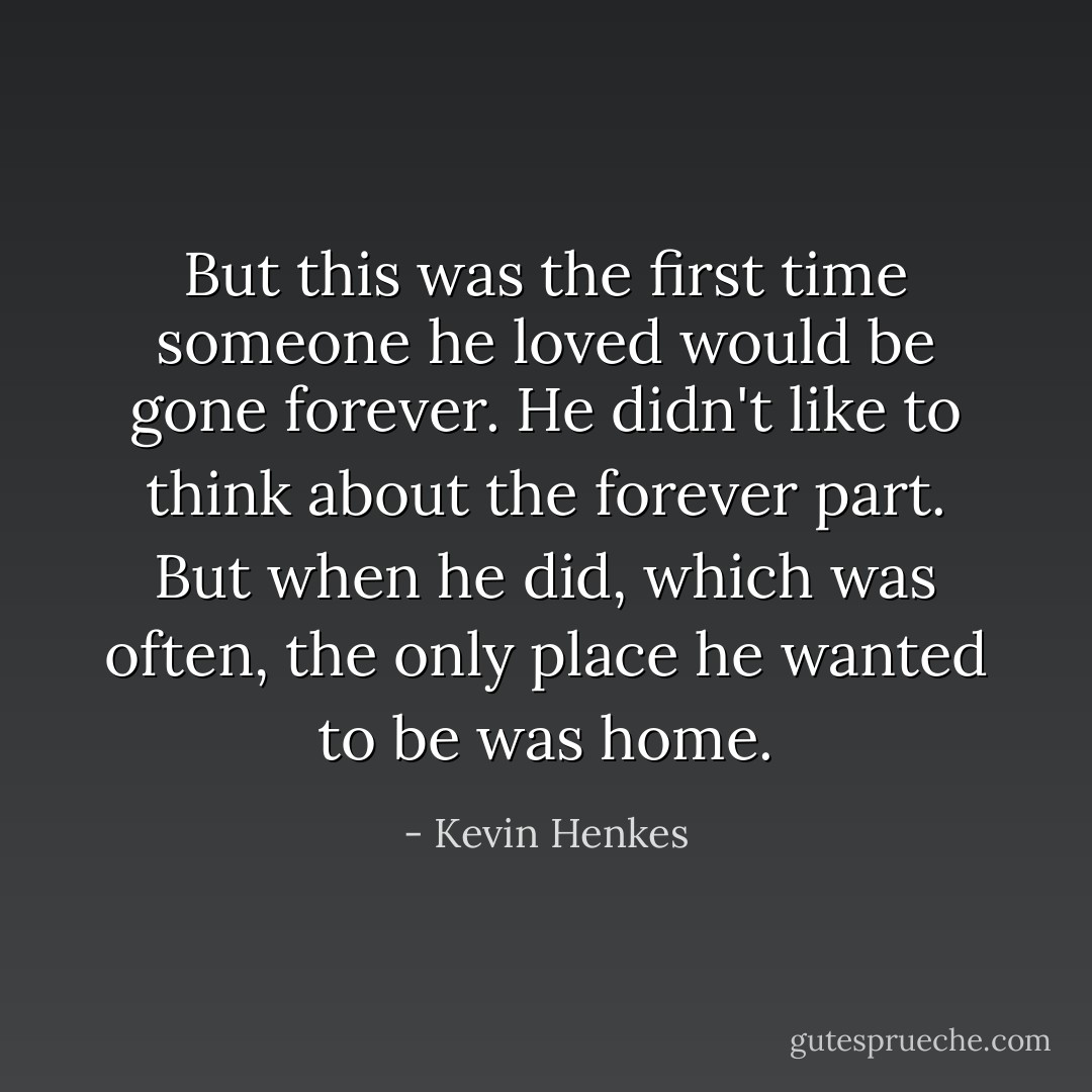But this was the first time someone he loved would be gone forever. He didn't like to think about the forever part. But when he did, which was often, the only place he wanted to be was home. - Kevin Henkes