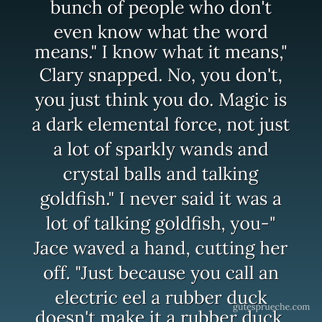 The funny thing about mundies," Jace said, to nobody in particular, "is how obsessed with magic they are for a bunch of people who don't even know what the word means."<br />I know what it means," Clary snapped.<br />No, you don't, you just think you do. Magic is a dark elemental force, not just a lot of sparkly wands and crystal balls and talking goldfish."<br />I never said it was a lot of talking goldfish, you-"<br />Jace waved a hand, cutting her off. "Just because you call an electric eel a rubber duck doesn't make it a rubber duck, does it? And God help the poor bastard who decides they want to take a bath with the duckie. - Cassandra Clare