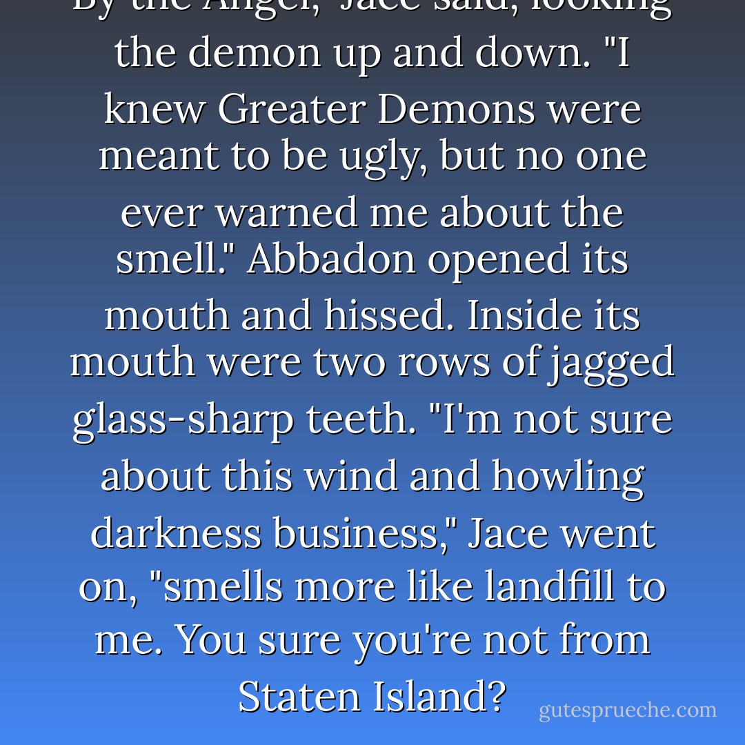 By the Angel," Jace said, looking the demon up and down. "I knew Greater Demons were meant to be ugly, but no one ever warned me about the smell."<br />Abbadon opened its mouth and hissed. Inside its mouth were two rows of jagged glass-sharp teeth.<br />"I'm not sure about this wind and howling darkness business," Jace went on, "smells more like landfill to me. You sure you're not from Staten Island? - Cassandra Clare