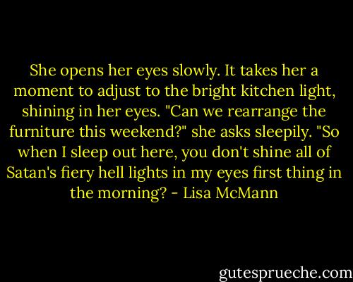She opens her eyes slowly. It takes her a moment to adjust to the bright kitchen light, shining in her eyes. "Can we rearrange the furniture this weekend?" she asks sleepily. "So when I sleep out here, you don't shine all of Satan's fiery hell lights in my eyes first thing in the morning? - Lisa McMann