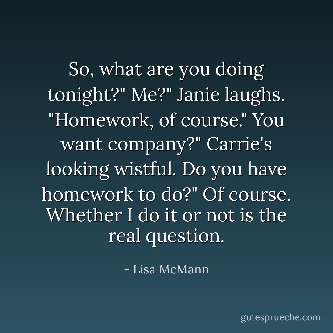 So, what are you doing tonight?"<br />Me?" Janie laughs. "Homework, of course."<br />You want company?" Carrie's looking wistful.<br />Do you have homework to do?"<br />Of course. Whether I do it or not is the real question. - Lisa McMann