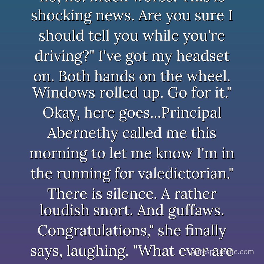 I've got a huge, terrible problem."<br />Oh no! Not that horrible toenail fungus that takes six months to cure?"<br />No, no, no. Much worse. This is shocking news. Are you sure I should tell you while you're driving?"<br />I've got my headset on. Both hands on the wheel. Windows rolled up. Go for it."<br />Okay, here goes...Principal Abernethy called me this morning to let me know I'm in the running for valedictorian."<br />There is silence.<br />A rather loudish snort.<br />And guffaws.<br />Congratulations," she finally says, laughing. "What ever are you going to do?"<br />Fail ever assignment from today onward."<br />You won't be able to."<br />Watch me. - Lisa McMann