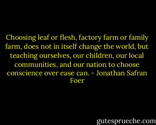 Choosing leaf or flesh, factory farm or family farm, does not in itself change the world, but teaching ourselves, our children, our local communities, and our nation to choose conscience over ease can. - Jonathan Safran Foer