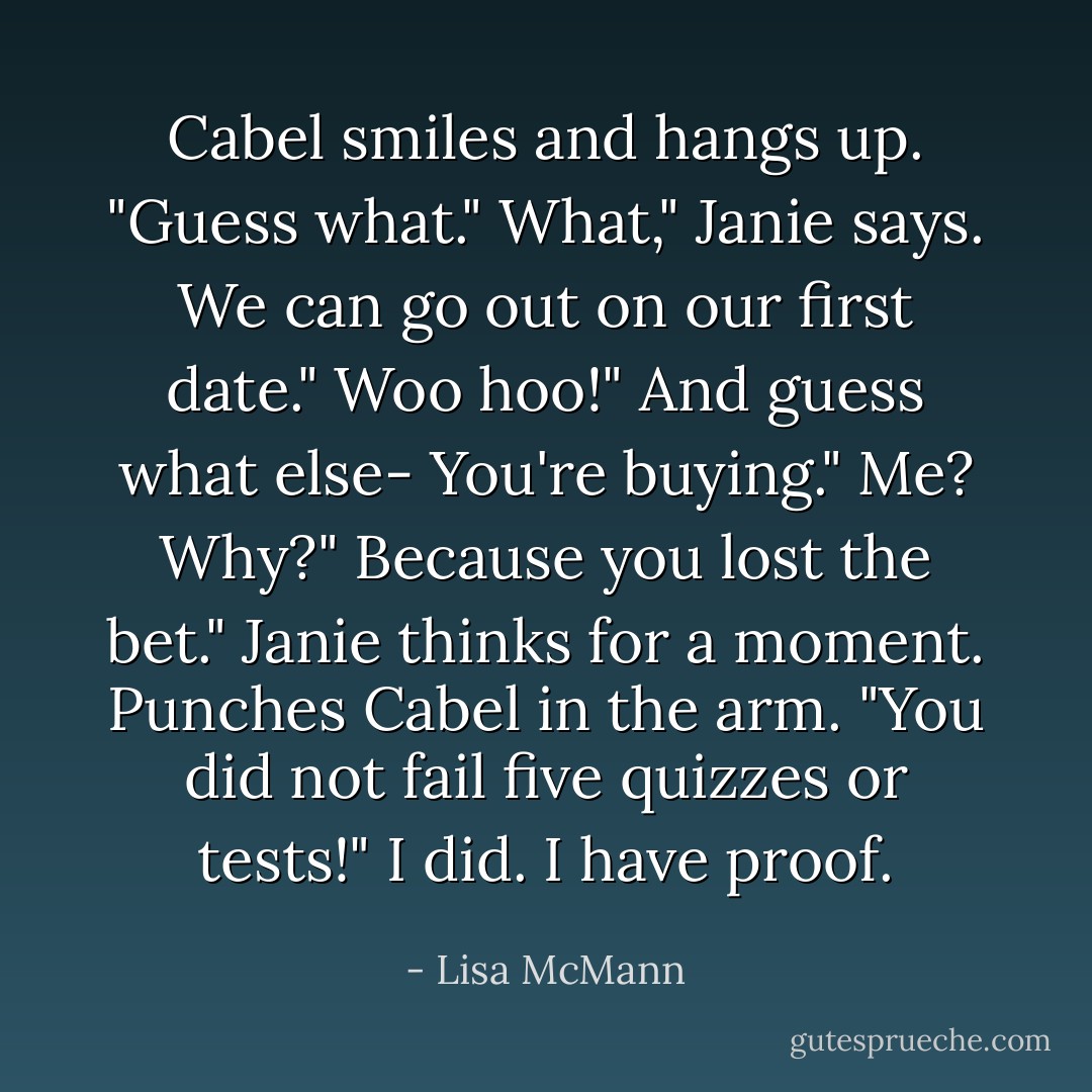 Cabel smiles and hangs up. "Guess what."<br />What," Janie says.<br />We can go out on our first date."<br />Woo hoo!"<br />And guess what else- You're buying."<br />Me? Why?"<br />Because you lost the bet."<br />Janie thinks for a moment. Punches Cabel in the arm. "You did not fail five quizzes or tests!"<br />I did. I have proof. - Lisa McMann