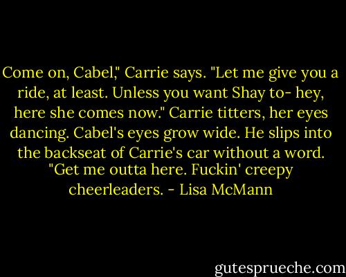 Come on, Cabel," Carrie says. "Let me give you a ride, at least. Unless you want Shay to- hey, here she comes now." Carrie titters, her eyes dancing.<br />Cabel's eyes grow wide. He slips into the backseat of Carrie's car without a word. "Get me outta here. Fuckin' creepy cheerleaders. - Lisa McMann