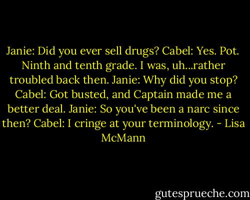 Janie: Did you ever sell drugs?<br />Cabel: Yes. Pot. Ninth and tenth grade. I was, uh...rather troubled back then.<br />Janie: Why did you stop?<br />Cabel: Got busted, and Captain made me a better deal. Janie: So you've been a narc since then? Cabel: I cringe at your terminology. - Lisa McMann