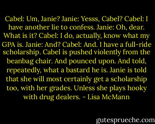 Cabel: Um, Janie?<br />Janie: Yesss, Cabel?<br />Cabel: I have another lie to confess.<br />Janie: Oh, dear. What is it?<br />Cabel: I do, actually, know what my GPA is.<br />Janie: And?<br />Cabel: And. I have a full-ride scholarship.<br />Cabel is pushed violently from the beanbag chair. And pounced upon. And told, repeatedly, what a bastard he is.<br />Janie is told that she will most certainly get a scholarship too, with her grades. Unless she plays hooky with drug dealers. - Lisa McMann