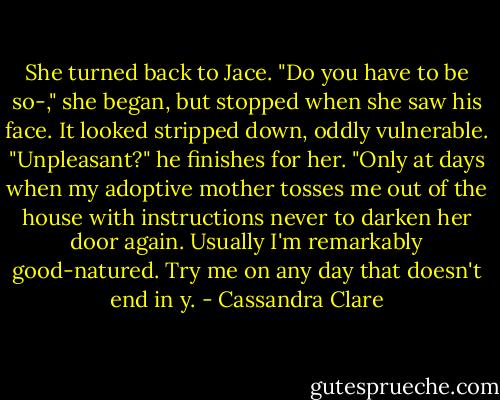 She turned back to Jace. "Do you have to be so-," she began, but stopped when she saw his face. It looked stripped down, oddly vulnerable.<br />"Unpleasant?" he finishes for her. "Only at days when my adoptive mother tosses me out of the house with instructions never to darken her door again. Usually I'm remarkably good-natured. Try me on any day that doesn't end in y. - Cassandra Clare