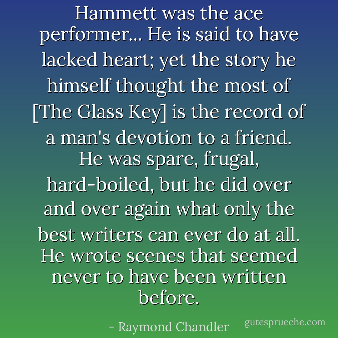 Hammett was the ace performer... He is said to have lacked heart; yet the story he himself thought the most of [The Glass Key] is the record of a man's devotion to a friend. He was spare, frugal, hard-boiled, but he did over and over again what only the best writers can ever do at all. He wrote scenes that seemed never to have been written before. - Raymond Chandler