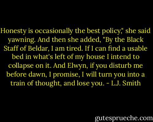 Honesty is occasionally the best policy," she said yawning. And then she added, "By the Black Staff of Beldar, I am tired. If I can find a usable bed in what's left of my house I intend to collapse on it. And Elwyn, if you disturb me before dawn, I promise, I will turn you into a train of thought, and lose you. - L.J. Smith