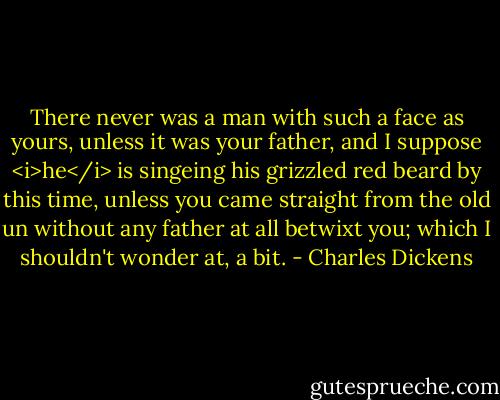 There never was a man with such a face as yours, unless it was your father, and I suppose <i>he</i> is singeing his grizzled red beard by this time, unless you came straight from the old un without any father at all betwixt you; which I shouldn't wonder at, a bit. - Charles Dickens
