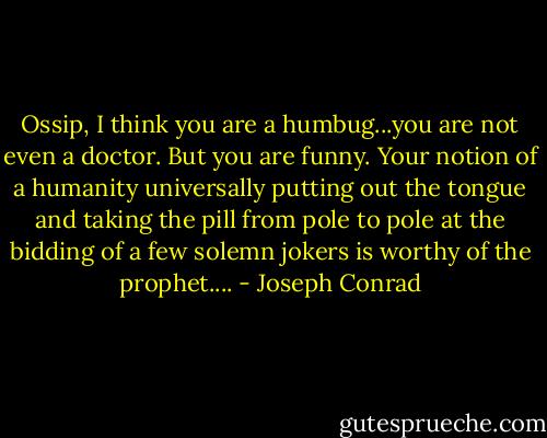 Ossip, I think you are a humbug...you are not even a doctor. But you are funny. Your notion of a humanity universally putting out the tongue and taking the pill from pole to pole at the bidding of a few solemn jokers is worthy of the prophet.... - Joseph Conrad