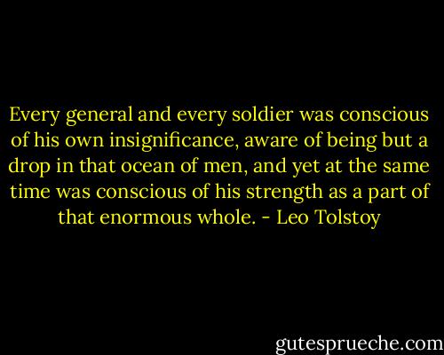 Every general and every soldier was conscious of his own insignificance, aware of being but a drop in that ocean of men, and yet at the same time was conscious of his strength as a part of that enormous whole. - Leo Tolstoy