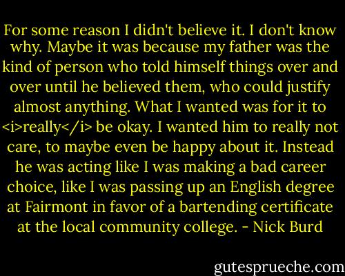 For some reason I didn't believe it. I don't know why. Maybe it was because my father was the kind of person who told himself things over and over until he believed them, who could justify almost anything. What I wanted was for it to <i>really</i> be okay. I wanted him to really not care, to maybe even be happy about it. Instead he was acting like I was making a bad career choice, like I was passing up an English degree at Fairmont in favor of a bartending certificate at the local community college. - Nick Burd