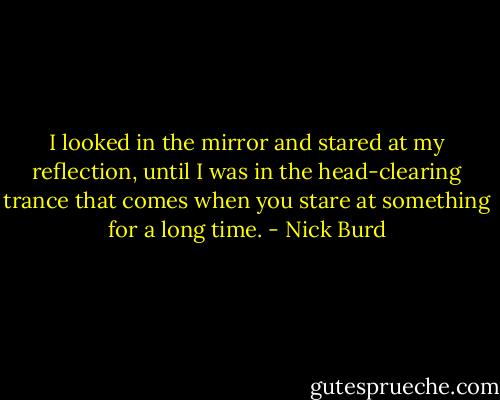 I looked in the mirror and stared at my reflection, until I was in the head-clearing trance that comes when you stare at something for a long time. - Nick Burd
