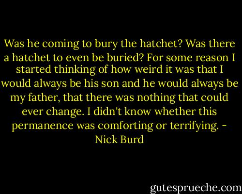 Was he coming to bury the hatchet? Was there a hatchet to even be buried? For some reason I started thinking of how weird it was that I would always be his son and he would always be my father, that there was nothing that could ever change. I didn't know whether this permanence was comforting or terrifying. - Nick Burd