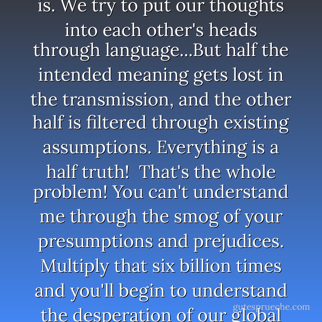 Language is a piss poor attempt at telepathy is what it is. We try to put our thoughts into each other's heads through language...But half the intended meaning gets lost in the transmission, and the other half is filtered through existing assumptions. Everything is a half truth!<br /><br />That's the whole problem! You can't understand me through the smog of your presumptions and prejudices. Multiply that six billion times and you'll begin to understand the desperation of our global situation - Tony Vigorito