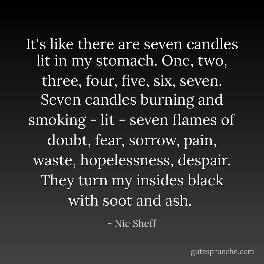 It's like there are seven candles lit in my stomach. One, two, three, four, five, six, seven. Seven candles burning and smoking - lit - seven flames of doubt, fear, sorrow, pain, waste, hopelessness, despair. They turn my insides black with soot and ash.  - Nic Sheff