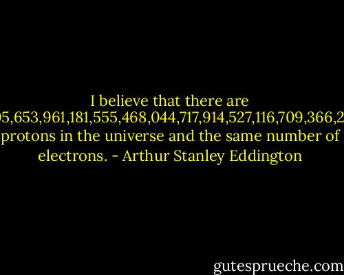 I believe that there are 15,747,724,136,275,02,577,605,653,961,181,555,468,044,717,914,527,116,709,366,231,425,076,185,631,031,296 protons in the universe and the same number of electrons. - Arthur Stanley Eddington