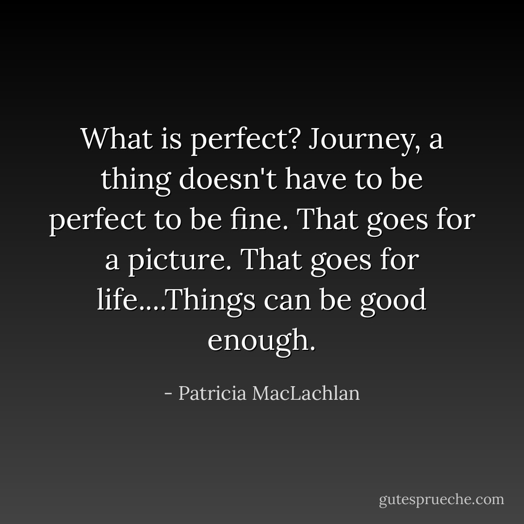 What is perfect? Journey, a thing doesn't have to be perfect to be fine. That goes for a picture. That goes for life....Things can be good enough. - Patricia MacLachlan