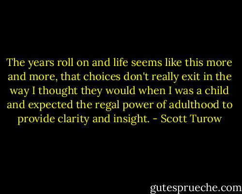 The years roll on and life seems like this more and more, that choices don't really exit in the way I thought they would when I was a child and expected the regal power of adulthood to provide clarity and insight. - Scott Turow