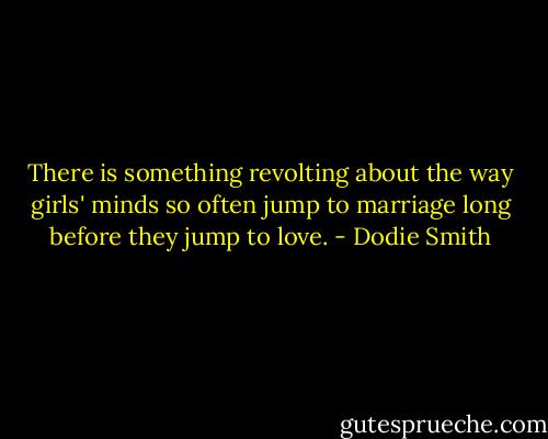 There is something revolting about the way girls' minds so often jump to marriage long before they jump to love. - Dodie Smith