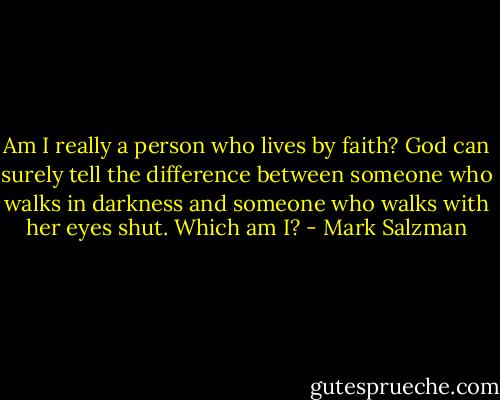 Am I really a person who lives by faith? God can surely tell the difference between someone who walks in darkness and someone who walks with her eyes shut. Which am I? - Mark Salzman