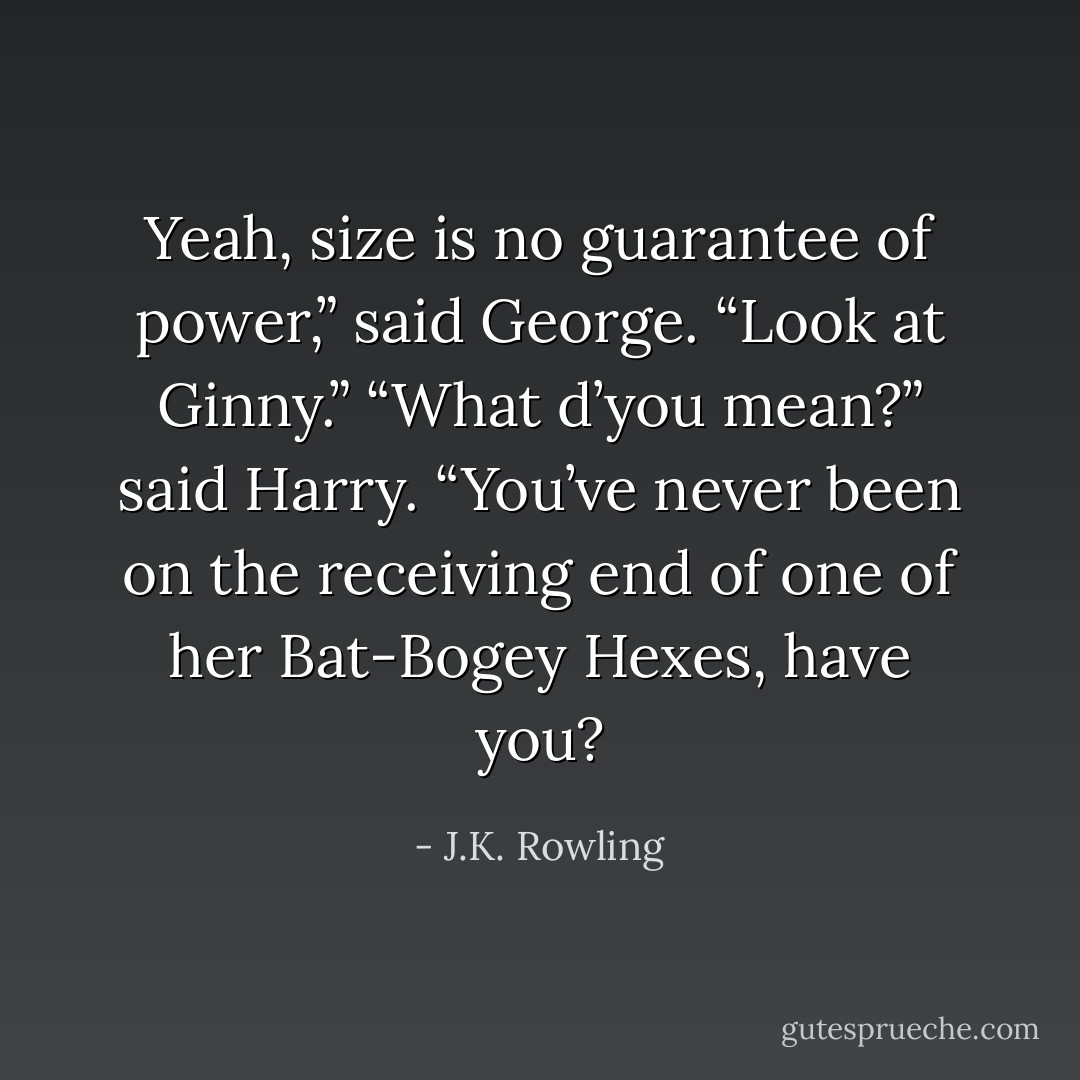 Yeah, size is no guarantee of power,” said George. “Look at Ginny.”<br />“What d’you mean?” said Harry.<br />“You’ve never been on the receiving end of one of her Bat-Bogey Hexes, have you? - J.K. Rowling