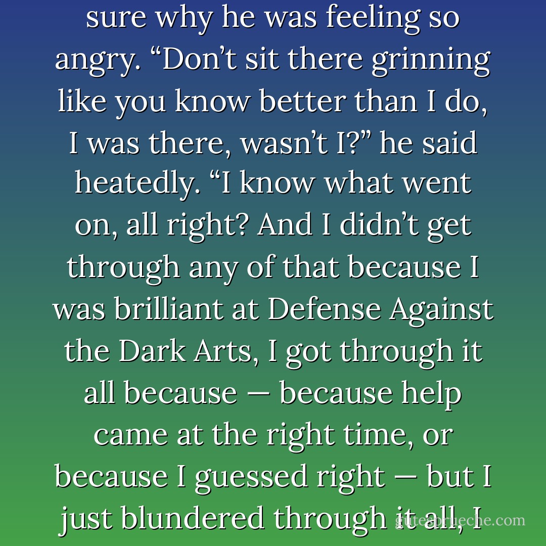 Ron and Hermione were still smirking and Harry felt his temper rise; he wasn’t even sure why he was feeling so angry.<br />“Don’t sit there grinning like you know better than I do, I was there, wasn’t I?” he said heatedly. “I know what went on, all right? And I didn’t get through any of that because I was brilliant at Defense Against the Dark Arts, I got through it all because — because help came at the right time, or because I guessed right — but I just blundered through it all, I didn’t have a clue what I was doing — STOP LAUGHING! - J.K. Rowling