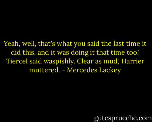 Yeah, well, that's what you said the last time it did this, and it was doing it that time too,' Tiercel said waspishly.<br />Clear as mud,' Harrier muttered. - Mercedes Lackey