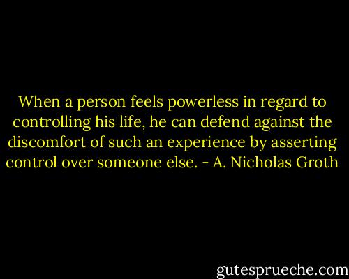 When a person feels powerless in regard to controlling his life, he can defend against the discomfort of such an experience by asserting control over someone else. - A. Nicholas Groth
